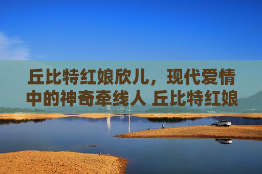 丘比特红娘欣儿，现代爱情中的神奇牵线人 丘比特红娘欣儿