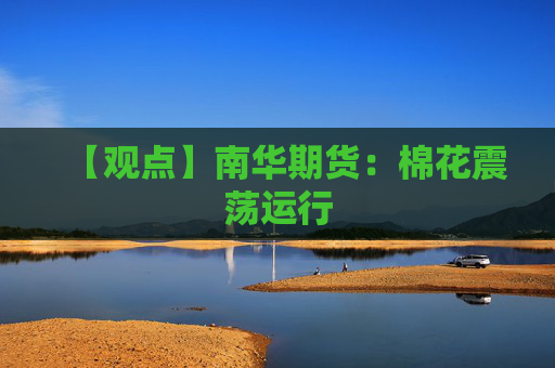 【观点】南华期货:棉花震荡运行