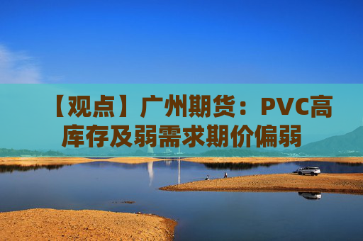 【观点】广州期货:PVC高库存及弱需求期价偏弱