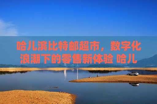 哈儿滨比特邮超市，数字化浪潮下的零售新体验 哈儿滨比特邮超市