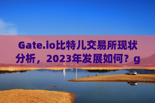 Gate.io比特儿交易所现状分析，2023年发展如何？gateio比特儿 怎么样了