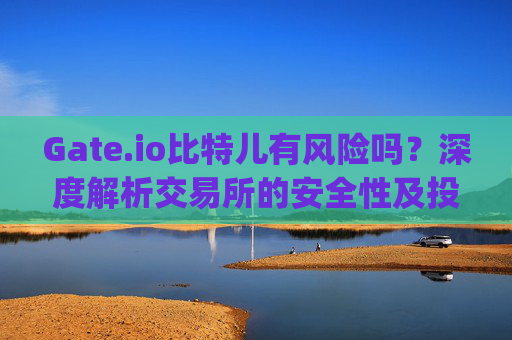Gate.io比特儿有风险吗？深度解析交易所的安全性及投资注意事项 gateio比特儿有风险吗