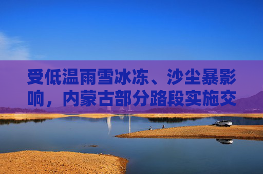 受低温雨雪冰冻、沙尘暴影响，内蒙古部分路段实施交通管制