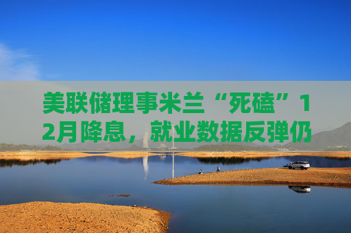 美联储理事米兰“死磕”12月降息,就业数据反弹仍不改立场!