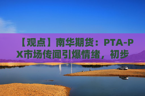 【观点】南华期货:PTA-PX市场传闻引爆情绪,初步评估影响有限
