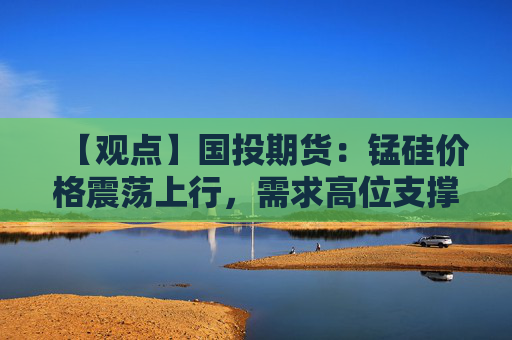 【观点】国投期货：锰硅价格震荡上行，需求高位支撑
