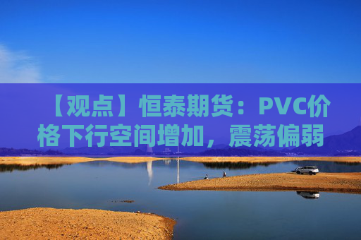 【观点】恒泰期货:PVC价格下行空间增加,震荡偏弱走势预期