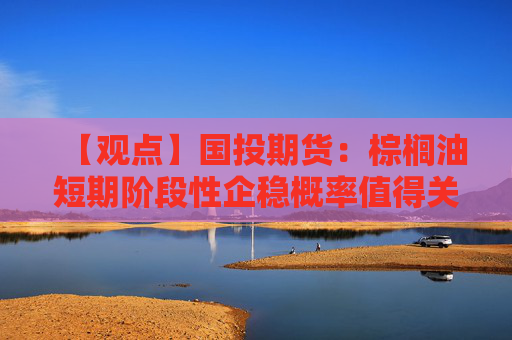 【观点】国投期货:棕榈油短期阶段性企稳概率值得关注