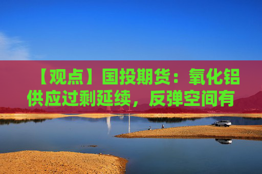 【观点】国投期货:氧化铝供应过剩延续,反弹空间有限