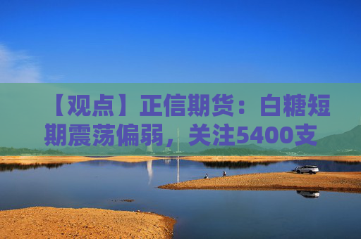 【观点】正信期货:白糖短期震荡偏弱,关注5400支撑位