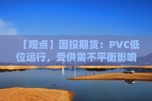 【观点】国投期货:PVC低位运行,受供需不平衡影响走势平淡