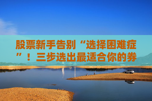 股票新手告别“选择困难症”!三步选出最适合你的券商开户公司