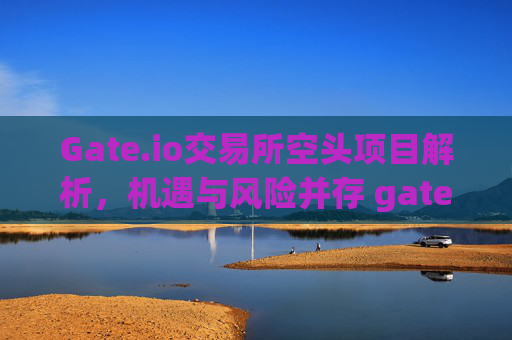 Gate.io交易所空头项目解析，机遇与风险并存 gateio交易所空头项目