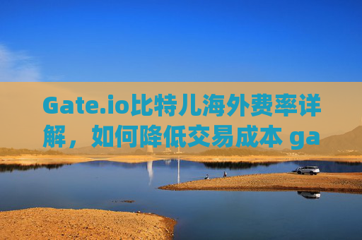 Gate.io比特儿海外费率详解，如何降低交易成本 gateio比特儿海外费率