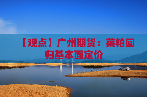 【观点】广州期货:菜粕回归基本面定价