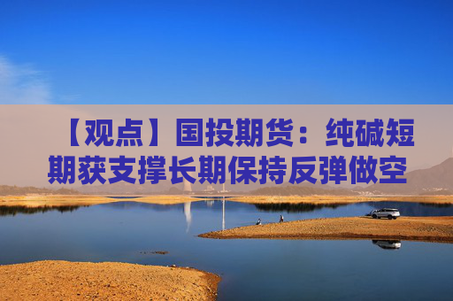 【观点】国投期货：纯碱短期获支撑长期保持反弹做空思路