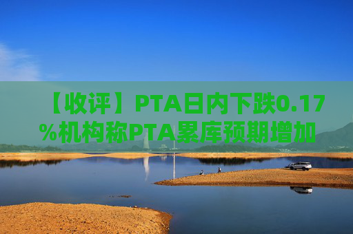 【收评】PTA日内下跌0.17%机构称PTA累库预期增加市场中期偏空走势