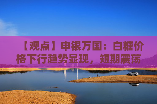 【观点】申银万国:白糖价格下行趋势显现,短期震荡仍主导