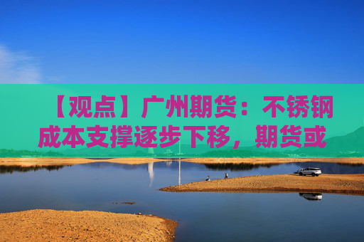 【观点】广州期货:不锈钢成本支撑逐步下移,期货或弱势震荡
