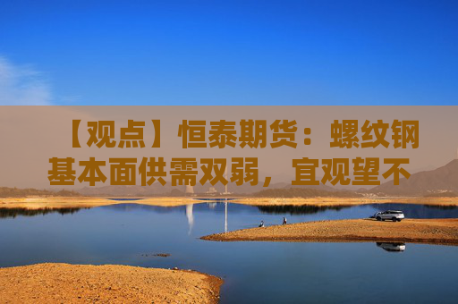 【观点】恒泰期货：螺纹钢基本面供需双弱，宜观望不沽空