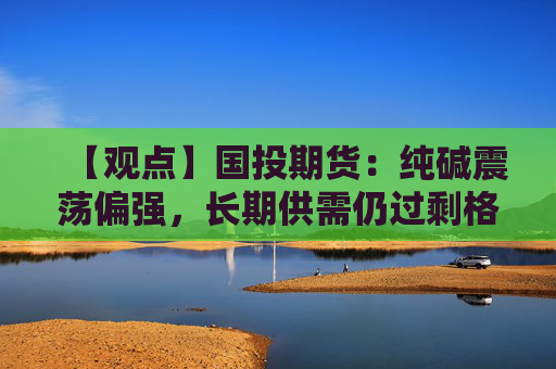 【观点】国投期货：纯碱震荡偏强，长期供需仍过剩格局