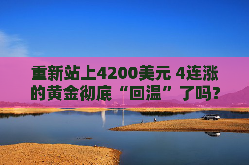 重新站上4200美元 4连涨的黄金彻底“回温”了吗?