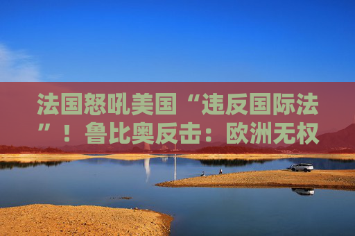 法国怒吼美国“违反国际法”!鲁比奥反击:欧洲无权管美国