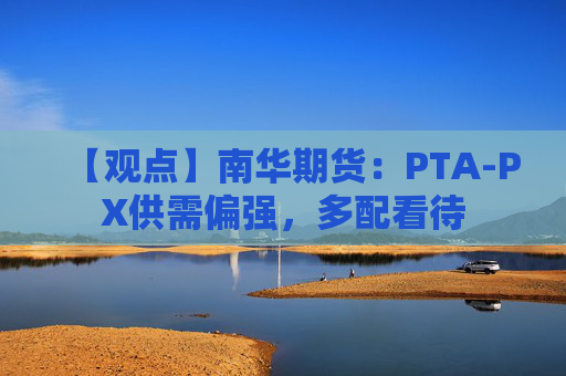 【观点】南华期货：PTA-PX供需偏强，多配看待