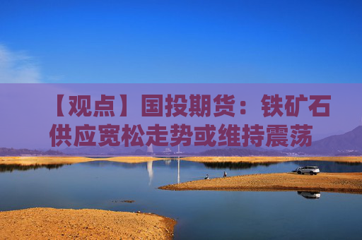 【观点】国投期货：铁矿石供应宽松走势或维持震荡