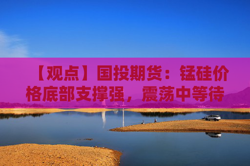 【观点】国投期货:锰硅价格底部支撑强,震荡中等待突破
