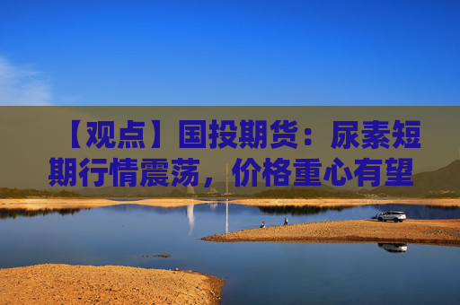 【观点】国投期货：尿素短期行情震荡，价格重心有望上移