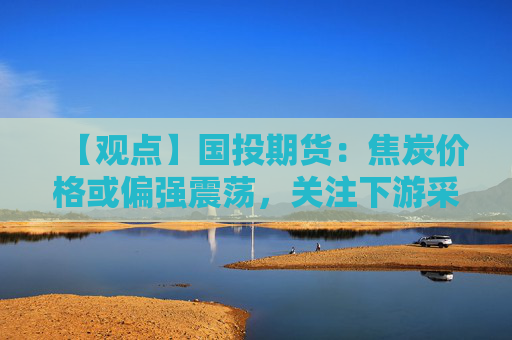 【观点】国投期货:焦炭价格或偏强震荡,关注下游采购需求变化