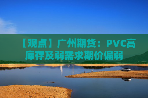 【观点】广州期货：PVC高库存及弱需求期价偏弱