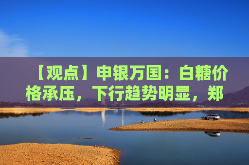 【观点】申银万国：白糖价格承压，下行趋势明显，郑糖或维持震荡