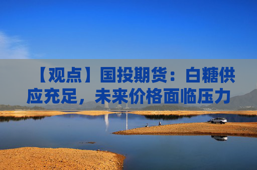 【观点】国投期货：白糖供应充足，未来价格面临压力