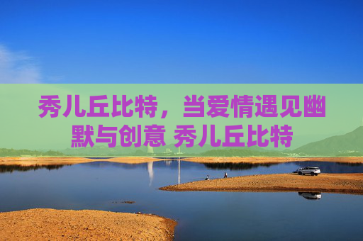 秀儿丘比特，当爱情遇见幽默与创意 秀儿丘比特