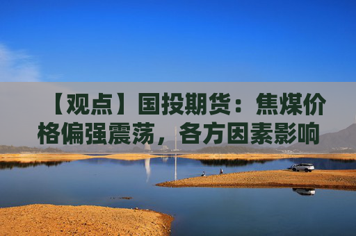 【观点】国投期货：焦煤价格偏强震荡，各方因素影响显现