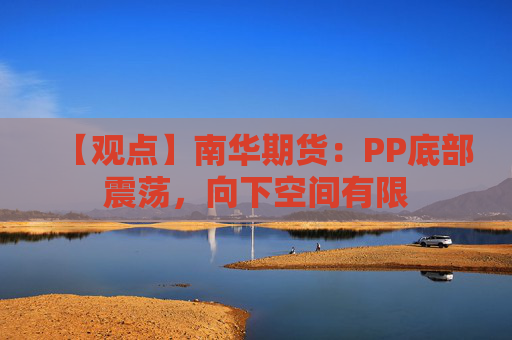 【观点】南华期货：PP底部震荡，向下空间有限
