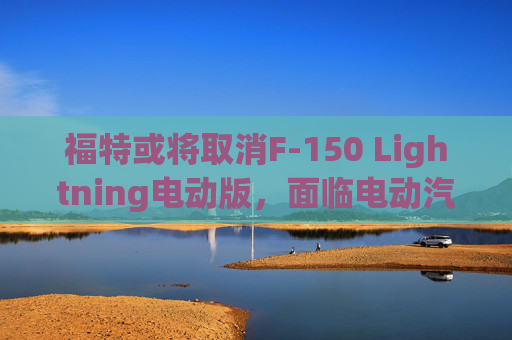 福特或将取消F-150 Lightning电动版，面临电动汽车市场放缓挑战