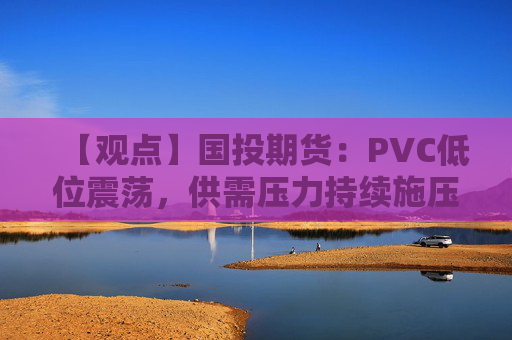 【观点】国投期货：PVC低位震荡，供需压力持续施压市场走势