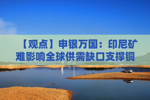 【观点】申银万国：印尼矿难影响全球供需缺口支撑铜价长期趋势