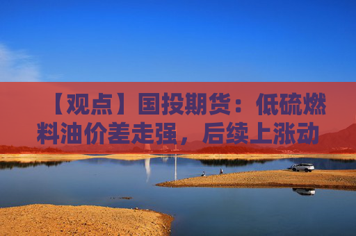 【观点】国投期货：低硫燃料油价差走强，后续上涨动能或受限