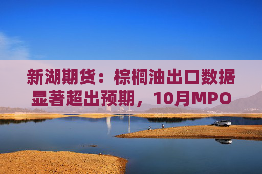 新湖期货：棕榈油出口数据显著超出预期，10月MPOB数据相比预期偏多