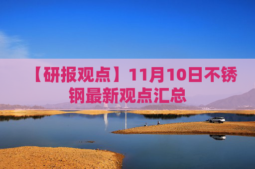 【研报观点】11月10日不锈钢最新观点汇总