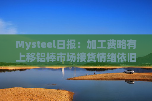 Mysteel日报：加工费略有上移铝棒市场接货情绪依旧堪忧