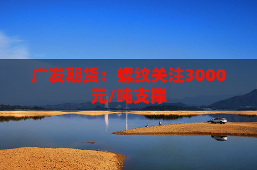 广发期货：螺纹关注3000元/吨支撑