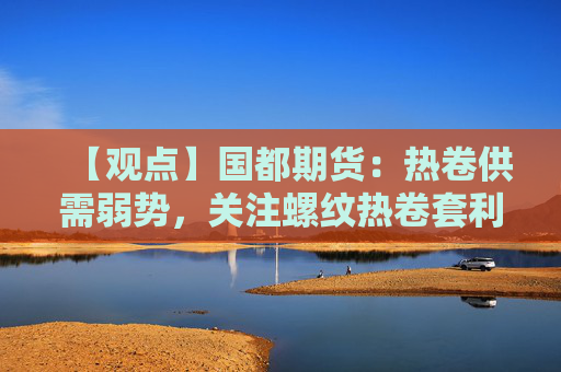 【观点】国都期货：热卷供需弱势，关注螺纹热卷套利机会