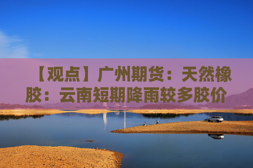 【观点】广州期货：天然橡胶：云南短期降雨较多胶价或震荡偏强运行