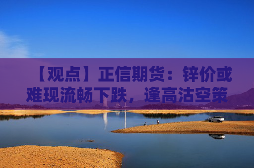 【观点】正信期货：锌价或难现流畅下跌，逢高沽空策略可行