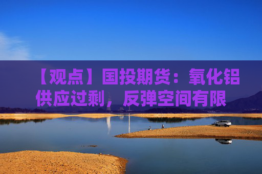 【观点】国投期货：氧化铝供应过剩，反弹空间有限